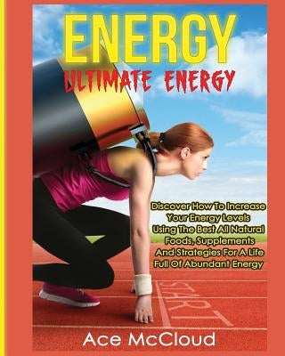 Energy: Ultimate Energy: Discover How To Increase Your Energy Levels Using The Best All Natural Foods, Supplements And Strateg by McCloud, Ace