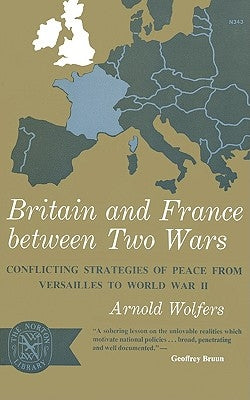 Britain and France Between Two Wars: Conflicting Strategies of Peace from Versailles to World War II by Wolfers, Arnold