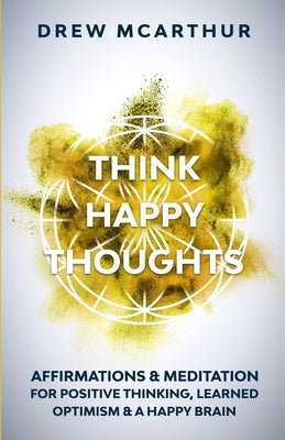 Think Happy Thoughts Affirmations and Meditation for Positive Thinking, Learned Optimism and A Happy Brain: Unlock the Advantage of the Happiness Habi by McArthur, Drew