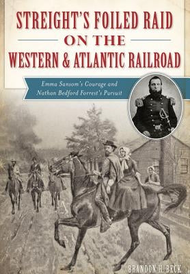 Streight's Foiled Raid on the Western & Atlantic Railroad: Emma Sansom's Courage and Nathan Bedford Forrest's Pursuit by Beck, Brandon H.