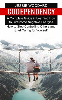 Codependency: A Complete Guide in Learning How to Overcome Negative Energies (How to Stop Controlling Others and Start Caring for Yo by Woodard, Jessie