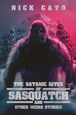 The Satanic Rites of Sasquatch and Other Weird Stories by Cato, Nick