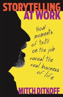 Storytelling at Work: How Moments of Truth on the Job Reveal the Real Business of Life by Ditkoff, Mitch