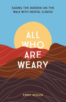 All Who Are Weary: Easing the Burden on the Walk with Mental Illness by Kegler, Emmy