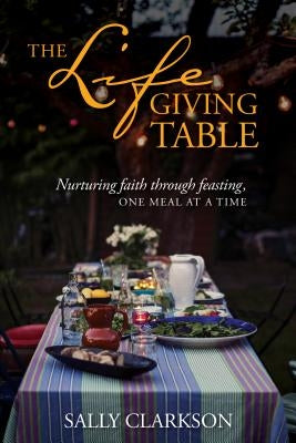 The Lifegiving Table: Nurturing Faith Through Feasting, One Meal at a Time by Clarkson, Sally