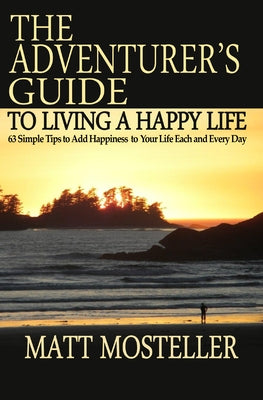 The Adventurer's Guide to Living a Happy Life: 63 Simple Tips to Add Happiness to Your Life Each and Every Day by Mosteller, Matt