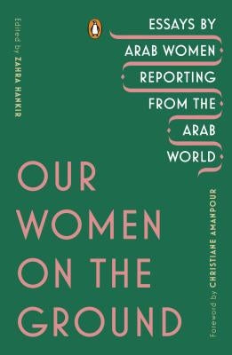 Our Women on the Ground: Essays by Arab Women Reporting from the Arab World by Hankir, Zahra