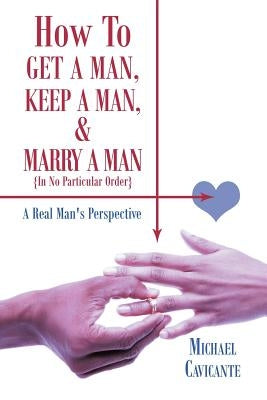 How to Get a Man, Keep a Man, and Marry a Man; In No Particular Order: A Real Man's Perspective by Cavicante, Michael