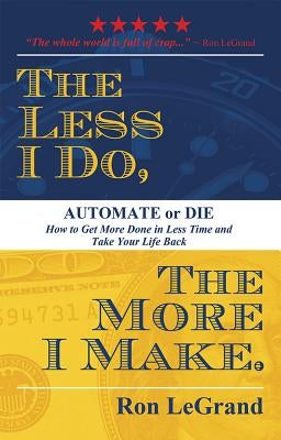 The Less I Do, the More I Make: Automate or Die: How to Get More Done in Less Time and Take Your Life Back by Legrand, Ron