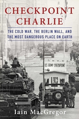 Checkpoint Charlie: The Cold War, the Berlin Wall, and the Most Dangerous Place on Earth by MacGregor, Iain