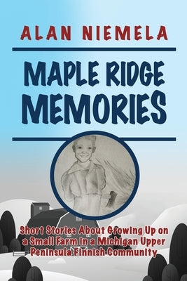 Maple Ridge Memories: Short Stories About Growing Up on a Small Farm in a Michigan Upper Peninsula Finnish Community by Niemela, Alan
