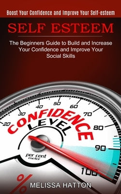 Self Esteem: Boost Your Confidence and Improve Your Self-esteem (The Beginners Guide to Build and Increase Your Confidence and Impr by Hatton, Melissa