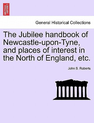 The Jubilee Handbook of Newcastle-Upon-Tyne, and Places of Interest in the North of England, Etc. by Roberts, John S.