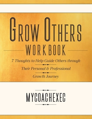 Grow Others Workbook: 7 Thoughts to Help Guide Others through Their Personal & Professional Growth Journey by Mycoachexec