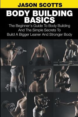 Body Building Basics: The Beginner's Guide to Body Building and the Simple Secrets to Build a Bigger Leaner and Stronger Body by Scotts, Jason