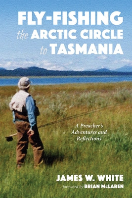 Fly-Fishing the Arctic Circle to Tasmania: A Preacher's Adventures and Reflections by White, James W.