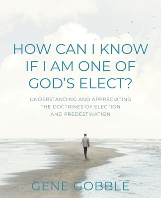 How Can I Know if I am One of God's Elect? Understanding and Appreciating the Doctrines of Election and Predestination by Gobble, Gene