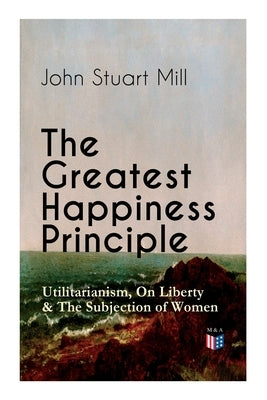 The Greatest Happiness Principle - Utilitarianism, on Liberty & the Subjection of Women: The Principle of the Greatest-Happiness: What Is Utilitariani by Mill, John Stuart