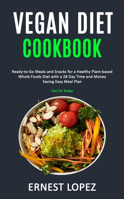 Vegan Diet Cookbook: Ready-to-Go Meals and Snacks for a Healthy Plant-based Whole Foods Diet with a 28 Day Time and Money Saving Easy Meal by Lopez, Ernest