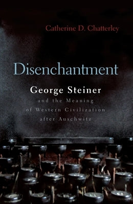 Disenchantment: George Steiner & the Meaning of Western Culture After Auschwitz by Chatterley, Catherine D.