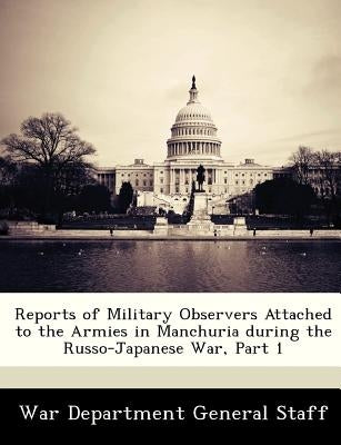 Reports of Military Observers Attached to the Armies in Manchuria During the Russo-Japanese War, Part 1 by War Department General Staff
