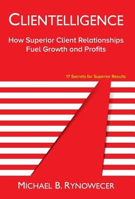 Clientelligence: How Superior Client Relationships Fuel Growth and Profits by Rynowecer, Michael B.