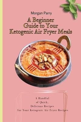 A Beginner Guide to Your Ketogenic Air Fryer Meals: A Handful of Quick, Delicious Recipes for Your Ketogenic Air Fryer Recipes by Parry, Morgan