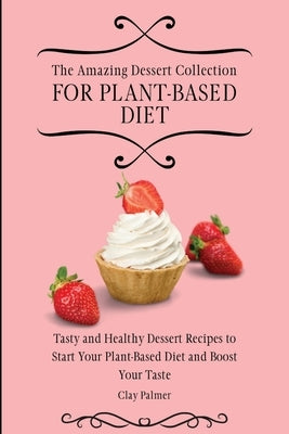 The Amazing Dessert Collection for Plant-Based Diet: Tasty and Healthy Dessert Recipes to Start Your Plant- Based Diet and Boost Your Taste by Palmer, Clay