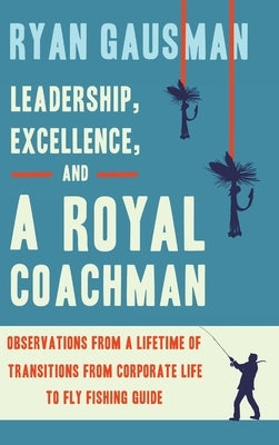 Leadership, Excellence, and a Royal Coachman: Observations from a Lifetime of Transitions from Corporate Life to Fly Fishing Guide by Gausman, Ryan