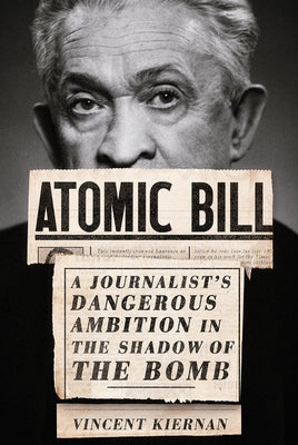 Atomic Bill: A Journalist's Dangerous Ambition in the Shadow of the Bomb by Kiernan, Vincent