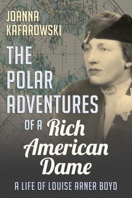 The Polar Adventures of a Rich American Dame: A Life of Louise Arner Boyd by Kafarowski, Joanna