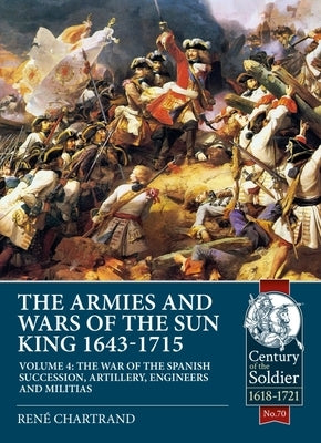 The Armies and Wars of the Sun King 1643-1715 Volume 4: The War of the Spanish Succession, Artillery, Engineers and Militias by Chartrand, René
