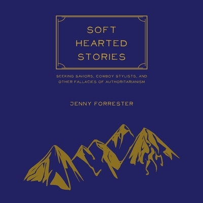 Soft Hearted Stories: Seeking Saviors, Cowboy Stylists, and Other Fallacies of Authoritarianism by Forrester, Jenny