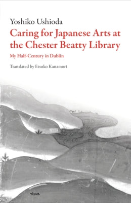 Caring for Japanese Art at the Chester Beatty Library: My Half-Century in Dublin by Ushioda, Yoshiko