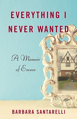 Everything I Never Wanted: A Memoir of Excess by Santarelli, Barbara