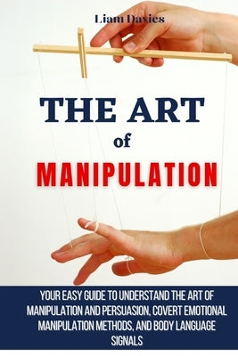 The Art of Manipulation: Your Easy Guide To Understand The Art Of Manipulation And Persuasion, Covert Emotional Manipulation Methods, And Body by Davies, Liam