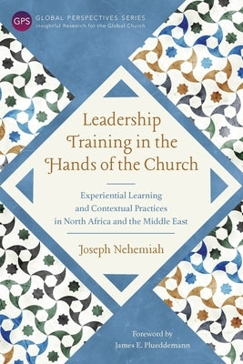 Leadership Training in the Hands of the Church: Experiential Learning and Contextual Practices in North Africa and the Middle East by Nehemiah, Joseph