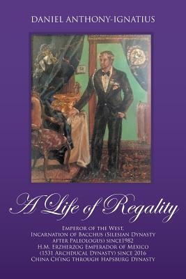 A Life of Regality: Emperor of the West, Incarnation of Bacchus (Silesian Dynasty after Paleologus) since1982 H.M. Erzherzog Emperador of by Anthony-Ignatius, Daniel