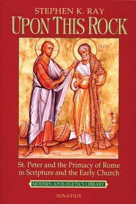 Upon This Rock: St. Peter and the Primacy of Rome in Scripture and the Early Church by Ray, Steve