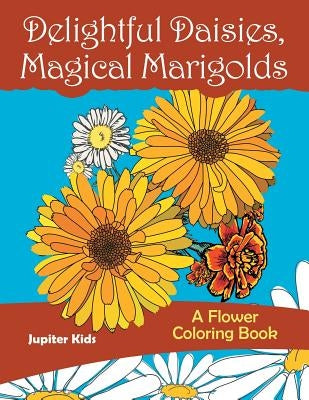 Delightful Daisies, Magical Marigolds: A Flower Coloring Book by Jupiter Kids