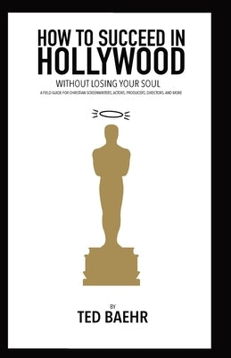 How to Succeed in Hollywood Without Losing Your Soul: A Field Guide for Christian Screenwriters, Actors, Producers, Directors, and More by Baehr, Ted