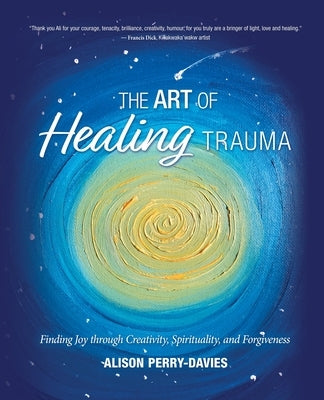 The Art of Healing Trauma: Finding Joy through Creativity, Spirituality, and Forgiveness by Perry-Davies, Alison