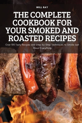 The Complete Cookbook for Your Smoked and Roasted Recipes: Over 100 Tasty Recipes and Step-by-Step Techniques to Smoke Just About Everything by Will Ray