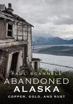 Abandoned Alaska: Copper, Gold, and Rust by Scannell, Paul