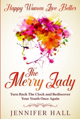 Happy Women Live Better: The Merry Lady - Turn Back The Clock And Rediscover Your Youth Once Again by Hall, Jennifer