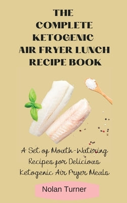 The Complete Ketogenic Air Fryer Lunch Recipe Book: A Set of Mouth-Watering Recipes for Delicious Ketogenic Air Fryer Meals by Turner, Nolan