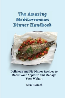 The Amazing Mediterranean Dinner Handbook: Delicious and Fit Dinner Recipes to Boost Your Appetite and Manage Your Weight by Bullock, Fern