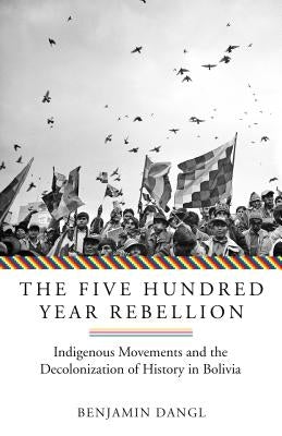 The Five Hundred Year Rebellion: Indigenous Movements and the Decolonization of History in Bolivia by Dangl, Benjamin