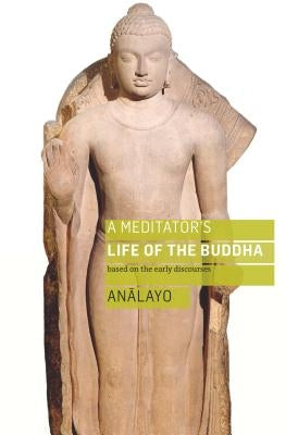 A Meditator's Life of the Buddha: Based on the Early Discourses by Analayo, Bhikkhu