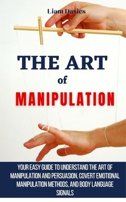 The Art of Manipulation: Your Easy Guide To Understand The Art Of Manipulation And Persuasion, Covert Emotional Manipulation Methods, And Body by Davies, Liam